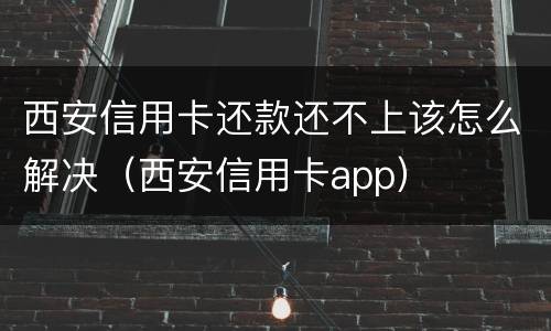 西安信用卡还款还不上该怎么解决（西安信用卡app）