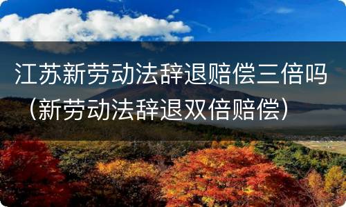 江苏新劳动法辞退赔偿三倍吗（新劳动法辞退双倍赔偿）