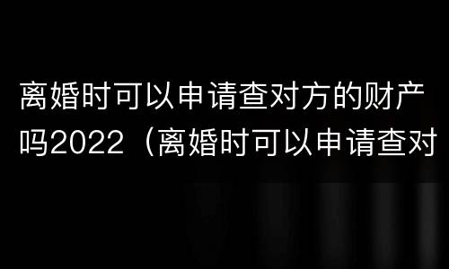 离婚时可以申请查对方的财产吗2022（离婚时可以申请查对方的财产吗2022年）