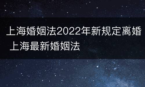 上海婚姻法2022年新规定离婚 上海最新婚姻法