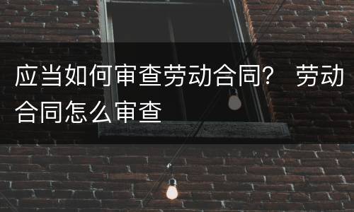 应当如何审查劳动合同？ 劳动合同怎么审查