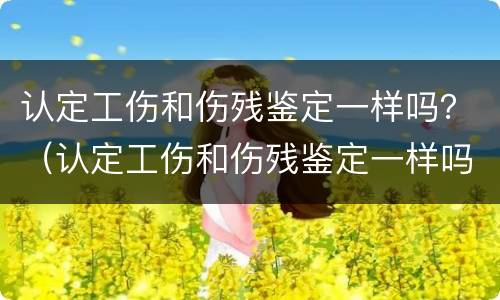 认定工伤和伤残鉴定一样吗？（认定工伤和伤残鉴定一样吗怎么赔偿）