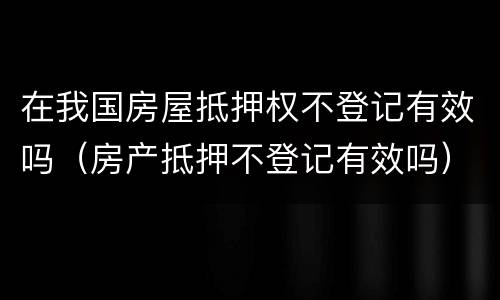 在我国房屋抵押权不登记有效吗（房产抵押不登记有效吗）