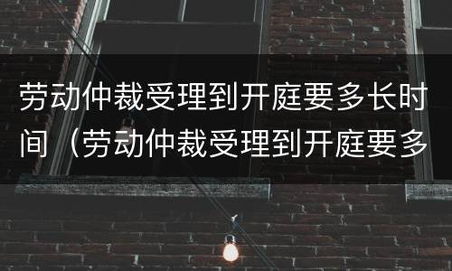 劳动仲裁受理到开庭要多长时间（劳动仲裁受理到开庭要多长时间呢）