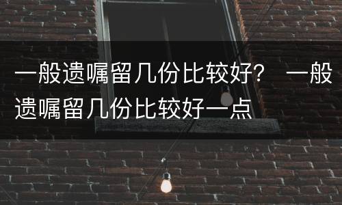 一般遗嘱留几份比较好？ 一般遗嘱留几份比较好一点