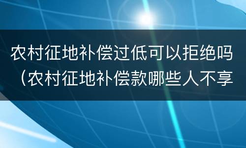 农村征地补偿过低可以拒绝吗（农村征地补偿款哪些人不享受）