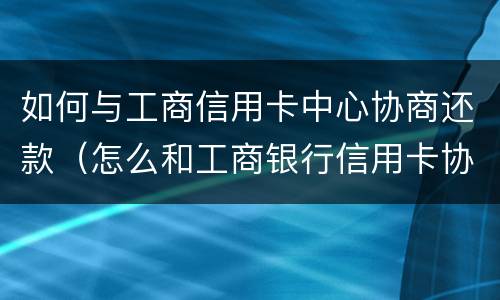如何与工商信用卡中心协商还款（怎么和工商银行信用卡协商还款）