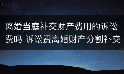 离婚当庭补交财产费用的诉讼费吗 诉讼费离婚财产分割补交诉讼费