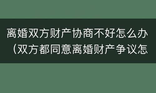 离婚双方财产协商不好怎么办（双方都同意离婚财产争议怎么解决）