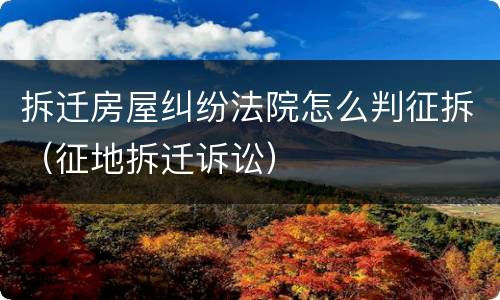 拆迁房屋纠纷法院怎么判征拆（征地拆迁诉讼）