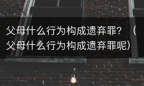 父母什么行为构成遗弃罪？（父母什么行为构成遗弃罪呢）