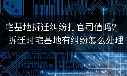 宅基地拆迁纠纷打官司值吗？ 拆迁时宅基地有纠纷怎么处理