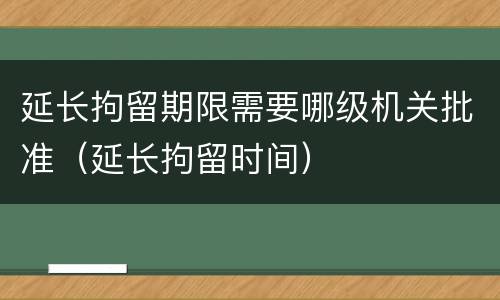 延长拘留期限需要哪级机关批准（延长拘留时间）
