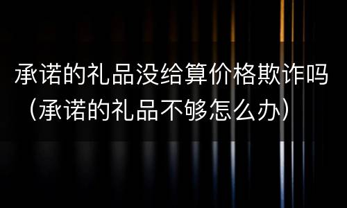 承诺的礼品没给算价格欺诈吗（承诺的礼品不够怎么办）