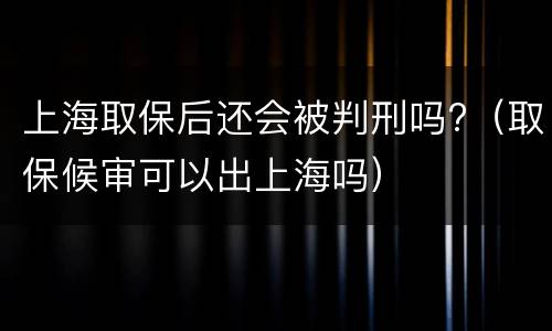 上海取保后还会被判刑吗?（取保候审可以出上海吗）