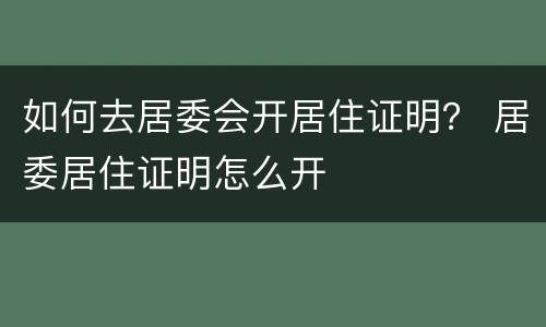 如何去居委会开居住证明？ 居委居住证明怎么开