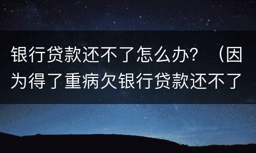 银行贷款还不了怎么办？（因为得了重病欠银行贷款还不了怎么办）