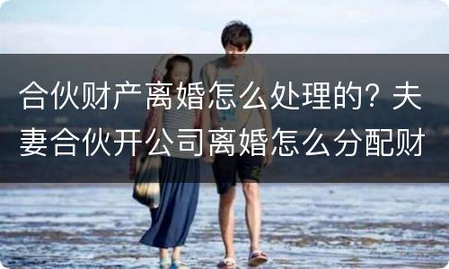 合伙财产离婚怎么处理的? 夫妻合伙开公司离婚怎么分配财产