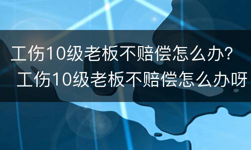 工伤10级老板不赔偿怎么办？ 工伤10级老板不赔偿怎么办呀