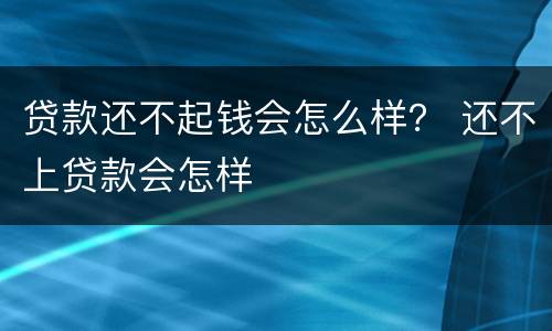贷款还不起钱会怎么样？ 还不上贷款会怎样