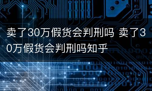 卖了30万假货会判刑吗 卖了30万假货会判刑吗知乎