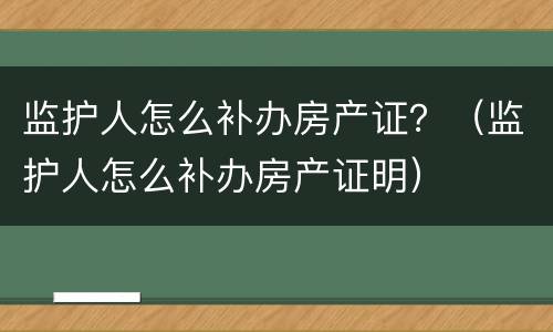 监护人怎么补办房产证？（监护人怎么补办房产证明）
