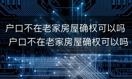 户口不在老家房屋确权可以吗 户口不在老家房屋确权可以吗怎么办