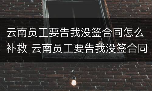 云南员工要告我没签合同怎么补救 云南员工要告我没签合同怎么补救呢