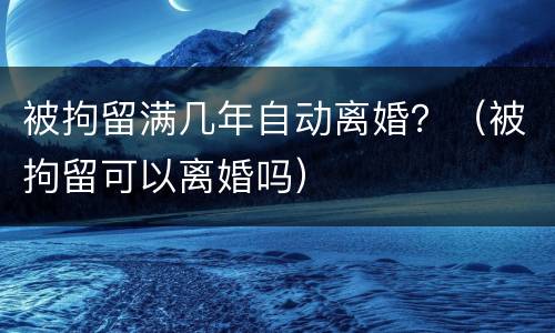 被拘留满几年自动离婚？（被拘留可以离婚吗）