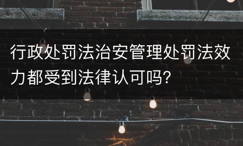 行政处罚法治安管理处罚法效力都受到法律认可吗？