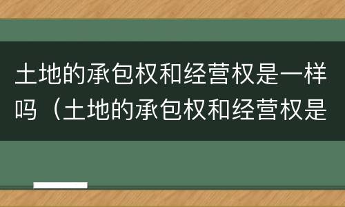 土地的承包权和经营权是一样吗（土地的承包权和经营权是一样吗对吗）