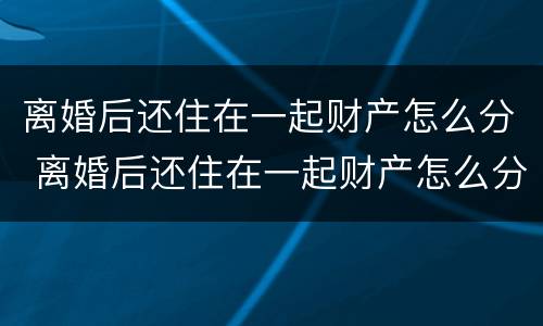 离婚后还住在一起财产怎么分 离婚后还住在一起财产怎么分割