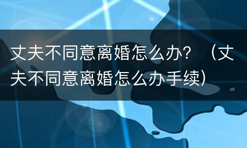 丈夫不同意离婚怎么办？（丈夫不同意离婚怎么办手续）