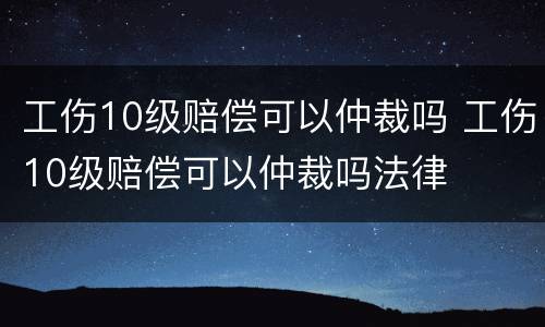 工伤10级赔偿可以仲裁吗 工伤10级赔偿可以仲裁吗法律