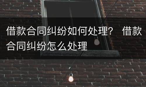 借款合同纠纷如何处理？ 借款合同纠纷怎么处理