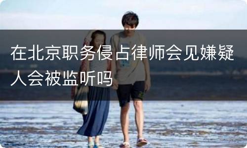 在北京职务侵占律师会见嫌疑人会被监听吗
