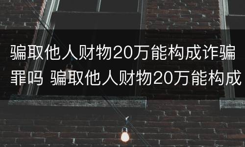 骗取他人财物20万能构成诈骗罪吗 骗取他人财物20万能构成诈骗罪吗