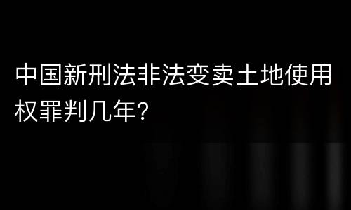 中国新刑法非法变卖土地使用权罪判几年？