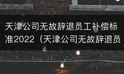 天津公司无故辞退员工补偿标准2022（天津公司无故辞退员工补偿标准2022最新）