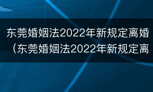 东莞婚姻法2022年新规定离婚（东莞婚姻法2022年新规定离婚时间）