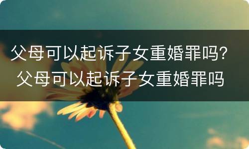 父母可以起诉子女重婚罪吗？ 父母可以起诉子女重婚罪吗