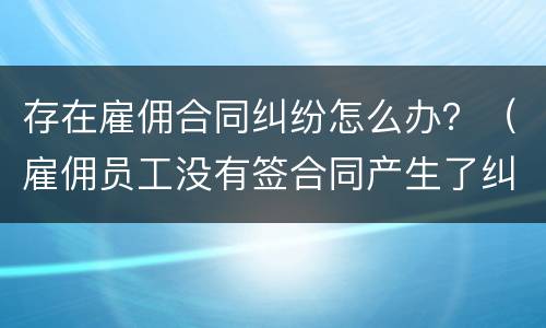 存在雇佣合同纠纷怎么办？（雇佣员工没有签合同产生了纠纷怎么处理）