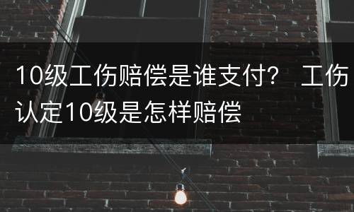 10级工伤赔偿是谁支付？ 工伤认定10级是怎样赔偿