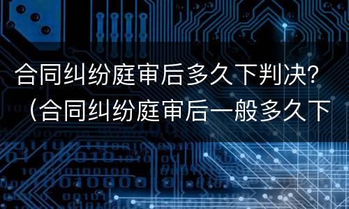合同纠纷庭审后多久下判决？（合同纠纷庭审后一般多久下判决书）