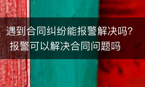 遇到合同纠纷能报警解决吗？ 报警可以解决合同问题吗