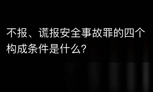 不报、谎报安全事故罪的四个构成条件是什么？