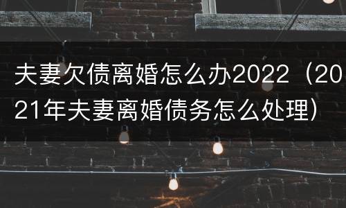 夫妻欠债离婚怎么办2022（2021年夫妻离婚债务怎么处理）