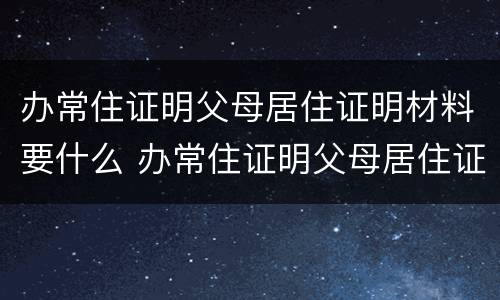 办常住证明父母居住证明材料要什么 办常住证明父母居住证明材料要什么样的