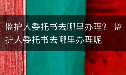 监护人委托书去哪里办理？ 监护人委托书去哪里办理呢