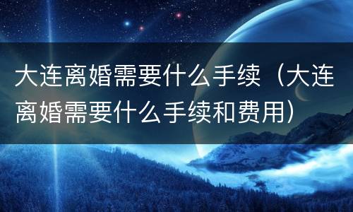 大连离婚需要什么手续（大连离婚需要什么手续和费用）
